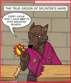 Remove R Comic (aka rm -r comic), by Gary Marks:Chicago Comic Con 2014 sketch 4 
Dialog: 
You think THIS is bad? Watch him try and make a shelf. I mean really, get a saw already. 
 
Panel 1 
Caption: THE TRUE ORIGIN OF SPLINTER'S NAME 
Splinter: EVERY #$%@ TIME! I HAVE GOT TO STOP BREAKING BOARDS. 