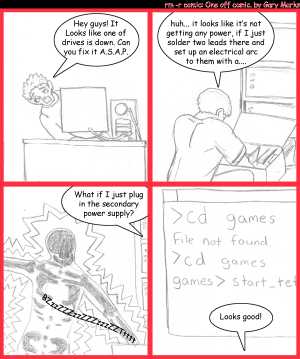 Remove R Comic (aka rm -r comic), by Gary Marks:Arc it 
Dialog: 
Panel 1 
Gary Marks: Hey guys! It looks like one of the drives is down. Can you fix it A.S.A.P. 
Panel 2 
Thomas: huh... it looks like it's not getting any power, if I just solder two leads there and set up an electrical arc to them with a.... 
Panel 3 
Mathew: What if I just plug in the secondary power supply? 
Sound effect: BZzzZZZzzZZZzzzZZTtttt 
Panel 4 
Screen: >cd games filen not found >cd games games>start_tet 
Gary Marks: Looks good! 
