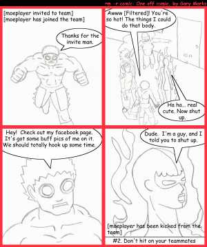 Remove R Comic (aka rm -r comic), by Gary Marks:MMO fau paxs and rules, part 2 
Dialog: 
Panel 1 
Caption: [moeplayer invited to team] [moeplayer has joined the team] 
moeplayer: Thanks for the invite man. 
Panel 2 
moeplayer: Awww [Filtered]! You're so hot! The things I could do that body. 
flaming: Ha ha... real cute. Now shut up. 
Panel 3 
moeplayer: Hey! Check out my facebook page. It's got some buff pics of me on it. We should totally hook up some time. 
Panel 4 
flaming: Dude. I'm a guy, and I told you to shut up. 
Caption: [moeplayer has been kicked from the team] #2. Don't hit on your teamates 