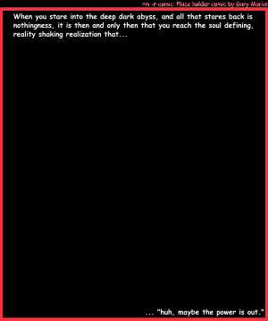 Remove R Comic (aka rm -r comic), by Gary Marks:The abyss 
Dialog: 
Panel 1 
Caption: When you stare into the deep dark abyss, and all that stares back is nothingness, it is then and only then that you reach the soul defining, reality shaking realization that... 
Caption: ... "huh, maybe the power is out." 