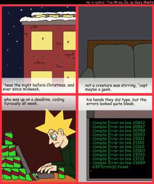 Remove R Comic (aka rm -r comic), by Gary Marks:R Christmas, part 1 of 12 
Dialog: 
Panel 1 
Caption: 'twas the night before Christmas, and ever since midweek, 
Panel 2 
Caption: not a creature was stirring, 'cept maybe a geek, 
Panel 3 
Caption: who was up on a deadline, coding furiously all week, 
Panel 4 
Caption: his hands they did type, but the errors looked quite bleak. 
Computer Screen: :Compile Error on line 20422 :Compile Error on line 20567 :Compile Error on line 20789 :Compile Error on line 20993 :Compile Error on line 21003 :Compile Error on line 21342 :Compile Error on line 21369 :Compile Error on line 22003 :Compile Error on line 23033 :Compile Error on line 23133 :Compile Error on line 23689 :639 Error(s) found @gt; 
