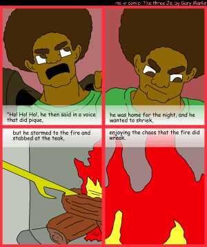 Remove R Comic (aka rm -r comic), by Gary Marks:R Christmas, part 4 of 12 
Dialog: 
Panel 1 
Caption: "Ho! Ho! Ho!, he then said in a voice that did pique, 
Panel 2 
Caption: he was home for the night, and he wanted to shriek, 
Panel 3 
Caption: but he stormed to the fire and stabbed at the teak, 
Panel 4 
Caption: enjoying the chaos that the fire did wreak. 
