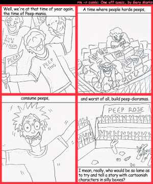 Remove R Comic (aka rm -r comic), by Gary Marks:Peep this 
Dialog: 
Panel 1 
Caption: Well, we're at that time of year again, the time of Peep-mania. 
Panel 2 
Caption: A time where people horde peeps, 
Panel 3 
Caption: consume peeps, 
Panel 4 
Caption: and worst of all, build peep-dioramas. I mean, really, who would be so lame as to try and tell a story with cartoonish characters in silly boxes? 
