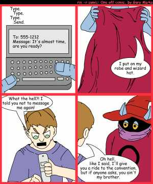 Remove R Comic (aka rm -r comic), by Gary Marks:Wizard World prep 
Dialog: 
Panel 1 
Sound effect: Type. Type. Type. Send. 
Text screen: To: 555-1212 Message: It's almost time, are you ready? 
Panel 2 
Orko: I put on my robe and wizard hat. 
Panel 3 
George: What the hell?! I told you not to message me again! 
Panel 4 
George: Oh hell, like I said, I'll give you a ride to the convention, but if anyone asks, you ain't my brother. 
