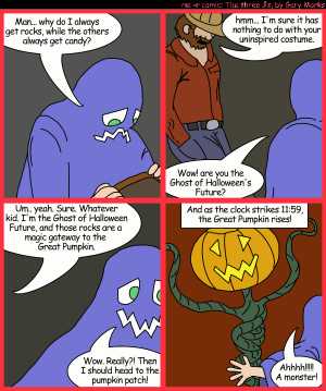 Remove R Comic (aka rm -r comic), by Gary Marks:Jacob's Halloween adventure, Part 3 of 4 
Dialog: 
It's a rocky road to the top of the hill. 
 
Panel 1 
Jacob: Man... why di I always get rocks, while the others always get candy? 
Panel 2 
Stranger Dan: hmm... I'm sure it has nothing to do with your uninspired costume. 
Jacob: Wow! are you the Ghost of Halloween's Future? 
Panel 3 
Stranger Dan: Um.. yeah. Sure. Whatever kid. I'm, the Ghost of Halloween Future, and those rocks are a magic gateway to the Great Pumpkin. 
Jacob: Wow. Really?! Then I should head to the pumpkin patch! 
Panel 4 
Caption: And as the clock strikes 11:59, the Great Pumpkin rises! 
Jacob: Ahhhh!!!!! A monster! 
