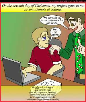 Remove R Comic (aka rm -r comic), by Gary Marks:My project gave to me, part 7 of 12 
Dialog: 
Panel 1 
Caption: On the seventh day of Christmas, my project gave to me seven attempts at coding, six gigantic changes, five days in hell, four departments fighting, three conflicting answers, two vague requirements, and a meeting with out meaning. 
Joey: We just need you in the conference for one minute. 
Gary Marks: but... ...but... coding... 