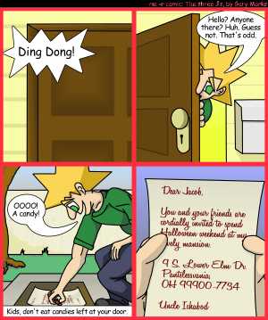 Remove R Comic (aka rm -r comic), by Gary Marks:Balefully Odd Outing: Part 1 of 20 
Dialog: 
Wait, that's his address?! But that's right next door! 
 
Panel 1 
Door bell: Ding Dong! 
Panel 2 
Jacob: Hello? Anyone there? Huh. Guess not. That's odd. 
Panel 3 
Jacob: OOOO! A candy! 
Caption: Kids, don't eat candies left at your door. 
Panel 4
Letter: Dear Jacob,   You and your friends are cordially invited to spend Halloween weekend at my lovely mansion. 
9 S. Lower Elm Dr. 
Pantslessvania, OH 99900-7734 
 
Uncle Ichabod 