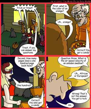 Remove R Comic (aka rm -r comic), by Gary Marks:Balefully Odd Outing: Part 12 of 20 
Dialog: 
Why am I always getting rocks from the guy on the corner? 
 
Panel 1 
Hope, Jane, Jacob, and Cassandra: Trick or treat! 
Strange old man: Treat, if you can answer my questions. 
Panel 2 
Strange old man: First, what is the color of an orange? 
Hope: Uh... orange? 
Strange old man: Correct! You get a candy! 
Panel 3 
Strange old man: Second. How many pages does a one hundred page book have? 
Jane: One hundred? 
Strange old man: Correct! You also get a candy.
Panel 4 
Strange old man: Question three. What is the air speed velocity of an unladen swallow? 
Jacob: Uh... African or European? 
Strange old man: Wrong! That's not the answer. You get a rock. 
Jacob: ow... 
