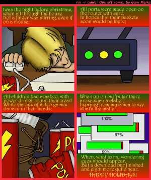 Remove R Comic (aka rm -r comic), by Gary Marks:Twas the night 
Dialog: 
I could barely believe it, and full of surprise; 
My games they were ready well before the sunrise. 
 
Panel 1 
Caption: twas the night before christmas, when all through the house 
Not a finger was, even if on a mouse; 
Panel 2 
Caption: All port were made open on the router with care, 
In hopes that their packets soon would be there; 
Panel 3 
Caption: All children had crashed, with power drinks 'round their tread 
While visions of video games danced in their heads; 
Panel 4 
Caption: When up on my 'puter there arose such a clatter, 
I sprang from my coma to see what's the matter. 
When, what to my wondering eyes should appear, 
But a download bar finished and eight more quite near. 
HAPPY HOLIDAYS! 
