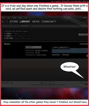 Remove R Comic (aka rm -r comic), by Gary Marks:Continual longing 
Dialog: 
I F.E.A.R. nothing except the day I have nothing left to play. 
 
Panel 1 
Caption: It's a truly sad day when one finishes a game. It leaves them with a void, an unfulled want and desire that nothing can sate, until... 
Gary Marks: WhooHoo! 
Caption: ...they remember all the other games they haven't finished, but should have. 
