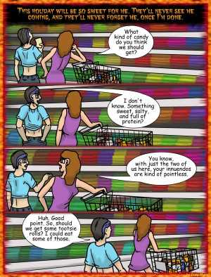 Remove R Comic (aka rm -r comic), by Gary Marks:Halloween 2011, 2 of 32 
Dialog: 
CANDY! CANDY! CANDY! CANDY! CANDY! 
 
Panel 1 
Monster: This holiday will be so sweet for me. They'll never see me coming, and they'll never forget me, once I'm done. 
Hope: What kind of candy do you think we should get? 
Panel 2 
Cassandra: I don't know. Something sweet, salty, and full of protein? 
Panel 3 
Hope: You know, with just the two of us here, your innuendos are kind of pointless. 
Panel 4 
Cassandra: Huh. Good point. So, should we get some tootsie rolls? I could eat some of those. 