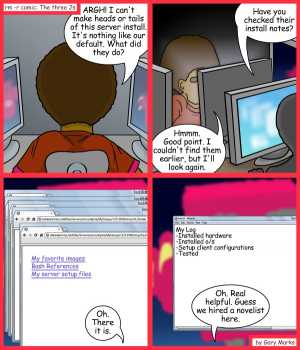 Remove R Comic (aka rm -r comic), by Gary Marks:Practical poet 
Dialog: 
Oh yeah, I forgot, I also emailed the client once the server was tested.  I would've put that in, but then it would be a book. 
 
Panel 1 
Jase: ARGH! I can't make heads or tails of this server install. It's nothing like our default. What did they do? 
Panel 2 
Helpful Harry: Have you checked their install notes? 
Jase: Hmmm. Good point. I couldn't find them earlier, but I'll look again. 
Panel 3 
Jase: Oh. There is is. 
Panel 4 
Jase: Oh. Real helpful. Guess we hired a novelist here. 