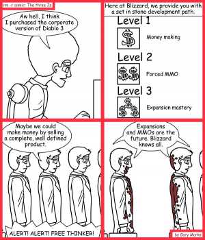 Remove R Comic (aka rm -r comic), by Gary Marks:Corporate edition 
Dialog: 
One MMO to rule them all! 
 
Panel 1 
Jase: Aw hell, I think I purchased the corporate version of Diablo 3 
Panel 2 
Caption: Here at Blizzard, we provide you with a set in stone development path. 
Panel 3 
Level Three Character: Maybe we could make money by selling a complete, well defined product. 
Speaker: ALERT! ALERT! FREE THINKER! 
Panel 4 
Level Three Characters: Expansions and MMOs are the future. Blizzard knows all. 
