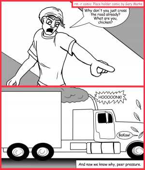 Remove R Comic (aka rm -r comic), by Gary Marks:The other side 
Dialog: 
Peer pressure, it's two tons of pain speeding at you at sixty miles an hour. 
 
Panel 1 
Farmer John: Why don't you just cross the road already? What are you, chicken? 
Panel 2 
Truck: HOOOOONK! 
Chicken: BaKaw! 
Caption: And now we know why, peer pressure. 
