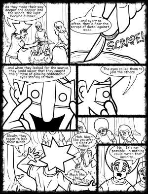 Remove R Comic (aka rm -r comic), by Gary Marks:Hot skies and cold nights, Part 5 of 31 
Dialog: 
I blame it on all the caffeine. 
 
Panel 1 
Jacob: As they made their way deeper and deeper into the woods, the light became dimmer... 
Panel 2 
Jacob: ...and every so often, they'd hear the scrape of metal against wood, ... 
Sound effect: SCRAPE! 
Panel 3 
Jacob: ...and when they looked for the source, they could swear that they caught the glimpse of glowing red demonic eyes staring at them. 
Panel 4 
Jacob: The eyes called them to join the others. 
Panel 5 
Jacob: Slowly, they began to lose their minds. 
Jase: Heh. Much like you after a night of coding. 
Jacob: Yes. Much like that. 
Panel 6 
Jase: No... It's not possible... n-nothing could match that insanity... 