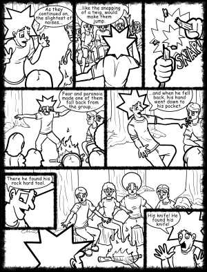 Remove R Comic (aka rm -r comic), by Gary Marks:Hot skies and cold nights, Part 7 of 31 
Dialog: 
Would you like some tea with your story? I have a bag around here somewhere. 
 
Panel 1 
Jacob: Then he took it out and examined it. 
Cassandra: ooooo shiny! 
Panel 2 
Jacob: Somehow... ...it just felt right in his hand, but as he stared at it, his eyes glazed over, and wandered to the forest beyond... 
Panel 3 
Jacob: ...deep in the forest he saw the glowing red eyes, but this time, there was also a smile and a shadowy head that simply nodded at him. 
Panel 5 
Jacob: It was then that he knew what he had to do. It all made sense, but the others saw the glint in his eye, so they ran... 
Panel 6 
Jacob: ...and ran ...and ran, after all, they knew that nothing's worse than being hit over and over again by... 
Panel 7 
Jacob: ...GREAT BALLS OF FIRE! 
