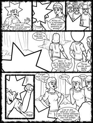 Remove R Comic (aka rm -r comic), by Gary Marks:Hot skies and cold nights, Part 10 of 31 
Dialog: 
One word, giant. 'Nuff said. Peace out. (drops mic, walks off stage) 
 
Panel 1 
Jacob: Come on! Where's your sense of adventure? 
Panel 2 
Jacob: After all, it's Halloween. What could possibly go wrong? 
Panel 4 
Mandy: Great. Now we're jinxed. 
Jase: Well, if we're going to die, we might as well see something exciting. 
Cassandra: Three words, giant space balls. 
Panel 5 
Jacob: Yes! 
Panel 6 
Samantha: Forget that, I want to live! 
Jane: Me too. 
Samuel: Ditto. 
Hope: Live or die, what ev, I just can't follow someone who fist pumps. No one fist pumps anymore.
