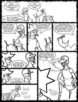 Remove R Comic (aka rm -r comic), by Gary Marks:Hot skies and cold nights, Part 30 of 31 
Dialog: 
A number one, suuuper long time, now... more talky, less walky! 
 
Panel 1 
Jacob: Wow. So Skree is this little guys's name? 
Kiz el Bop: Yup. That's 'bout right. 
Jacob: So, if it wasn't you, then what happened to my friends? 
Panel 2 
Kiz el Bop: If I done know'n me pup, which I reckon I do, then he was probally jus' try'n tah play fetch. 
Panel 3 
Jacob: Fetch?  But wouldn't that require me throwing something and him bringing it back? 
Panel 4 
Kiz el Bop: What kinda back water fetch do you done play? Fetch is when they's done hide someth'n 'n you's got tah go find it. Now go gets your toys, boy. 
Panel 5 
Kiz el Bop: 'n now we jus' gone done follow along Cassidy, so come on down. 
Panel 6 
Jacob: You sure your translator's working alright? 
Panel 7 
Sound effect: tap tap tap 
Panel 8 
Kiz el Bop: Oh siiiii senior! The mouth box have many happy ending. We be in tip top shape, looong time. 
Jacob: *sigh* 