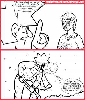 Remove R Comic (aka rm -r comic), by Gary Marks:Auto corrected 
Dialog: 
I think you meant, "snowballing with a donkey punch," when you said, "snowball fight with a donkey," no need to thank me for the correction, it's one of my jobs. 
 
Panel 1 
Jacob: I believe what you meant to say was, "I think it's time we discussed Snow Crash." 
Panel 2 
Jacob: Nope. You meant what you said, "I think it's time we discussed the snow fall." 