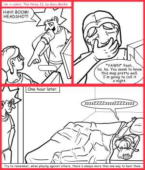 Remove R Comic (aka rm -r comic), by Gary Marks:Wait for it 
Dialog: 
Awww.. but it's a king sized bed, how is there no room for me? 
 
Panel 1 
Jacob: HAH! BOOM! HEADSHOT! 
Panel 2 
Cassandra: *YAWN* Yeah.. ha, ha. You seem to know this map pretty well. I'm going to call it a night. 
Jacob: Alright, I'll be in in a bit. 
Panel 3 
Caption: One hour later. 
Cassandra: zzzzZZZZzzzzZZZZzzzz 
Caption:  Try to remember, when playing against others, there's always more than one way to beat them. 
