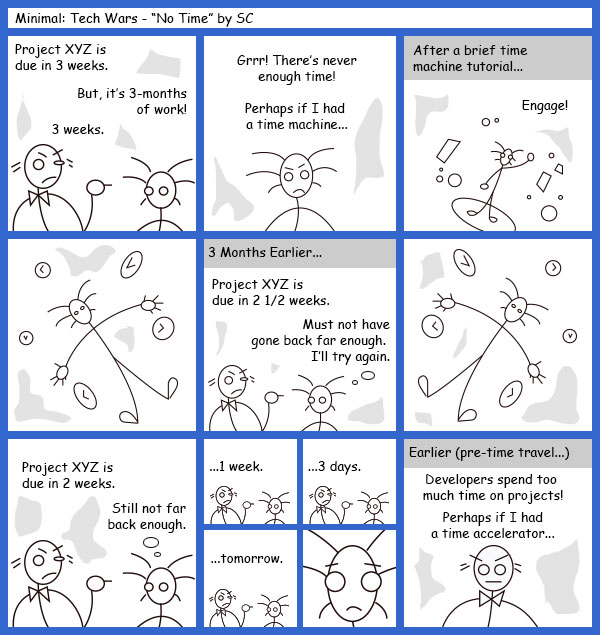 Remove R Comic (aka rm -r comic), by Gary Marks: Guest Comic 8 
Dialog: 
Panel 1 
Caption: Project XYZ is due in 3 weeks. 
Developer: But, it's 3-months of work! 
Project Manager: 3 weeks. 
Panel 2 
Developer: Grrr! There's never enough time! Perhaps if I had a time machine... 
Panel 3 
Caption: After a brief time machine tutorial... 
Developer: Engage! 
Panel 5 
Caption: 3 Months Earlier... 
Project Manager: Project XYZ is ue in 2 1/2 weeks. 
Developer thought bubble: Must not have gone back far enough. I'll try again. 
Panel 7 
Project Manager: Project is due in 2 weeks. 
Developer thought bubble: Still not far back enough. 
Panel 8 
Project Manager: ...1 week. 
Panel 9 
Project Manager: ...3 days. 
Panel 10 
Project Manager: ...tomorrow. 
Panel 12 
Caption: Earlier (pre-time travel...) 
Project Manager: Developers spend too much time on projects! Perhaps if I had a time accelerator... 
