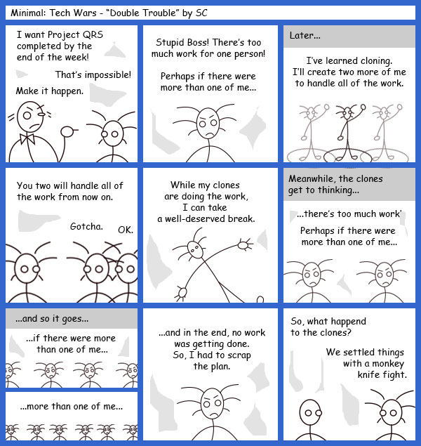 Remove R Comic (aka rm -r comic), by Gary Marks: Guest Comic 9 
Dialog: 
Title: Minimal: Tech Wars - "Double Trouble" by SC 
Panel 1 
Project Manager: I want Project QRS completed by the end of the week! 
Developer: That's impossible! 
Project Manager: Make it happen. 
Panel 2 
Developer: Stupid Boss! There's too much work for one person! Perhaps if there were more than one of me... 
Panel 3 
Caption: Later... 
Developer: I've learned cloning. I'll create two more of me to handle all of the work. 
Panel 4 
Developer: You two will handle all of the work from now on. 
Developer Clone A: Gotcha. 
Developer Clone B: OK. 
Panel 5 
Developer: While my clones are doing the work, I can take a well-deserved break. 
Panel 6 
Caption: Meanwhile, the clones get to thinking... 
Developer Clones: ...there's too much work! Perhaps if there were more than one of me... 
Panel 7 
Caption: ...and so it goes... 
Developer Clones: ...if there were more than one of me... ...more than one of me... 
Panel 8 
Developer: ...and in the end, no work was getting done. So, I had to scrap the plan. 
Panel 9 
Co-worker: So, what happened to the clones? 
Developer: We settled things with a monkey knife fight. 
