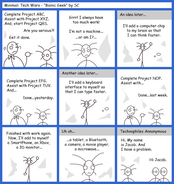 Remove R Comic (aka rm -r comic), by Gary Marks: Guest Comic 10 
Dialog: 
Panel 1 
Project Manager: Complete Project ABC. Assist with project XYZ. And, start Project QRS. 
Developer: Are you serious?! 
Project Manager: Get itdone. 
Panel 2 
Developer: Grrr! I always have too much work! I'm not a machine... ...or am I?... 
Panel 3 
Caption: An idea later... 
Developer: I'll add a computer chip to my brain so I can think faster. 
Panel 4 
Project Manager: Complete Project EFG. Assist with Project TUV. And... 
Developer: Done...yesterday. 
Panel 5 
Caption: Another idea later... 
Developer: I'll add a keyboard interface to myself so that I can type faster. 
Panel 6 
Project Manager: Complete Project NOP. Assist with... 
Developer: Done...last week. 
Panel 7 
Developer: Finished with work again. Now, I'll add to myself a SmartPhone, an Xbox, a 3D monitor... 
Panel 8 
Caption: Uh oh... 
Developer: ...a tablet, a Bluetooth, a camera, a movie player, a microwave... 
Panel 9 
Caption: Technophiles Annonymous 
Developer: Hi. My name is Jacob. And I have a problem. 
Group: Hi Jacob. 