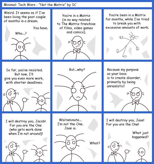 Remove R Comic (aka rm -r comic), by Gary Marks: Guest Comic 11 
Dialog: 
Title: Minimal: Tech Wars - "Not the Matrix" by SC 
 
Panel 1 
Jacob: Weird. It seems as if I've been living the past couple of months in a dream. 
Project Manager: You have. 
Jacob: Who...? 
Panel 2 
Boss: You're in a Matrix (in no way related to The Matrix franchise of films, video games and comics). 
Panel 3 
Boss: You're been in a Martix for months, while I've tried to break you with excessive amounts of work. 
Panel 4 
Boss: So far, you've resisted. But now, I'll give you ever more work, with shorter deadlines. 
Panel 5 
Jacob: But...why? 
Panel 6 
Boss: Because my purpose as your boss is to create disorder, primarily by being unrealistic! 
Panel 7 
Boss: I will destroy you, Jacob! For you are the One (who gets work done when I'm not around)! 
Panel 8 
Jacob: Waitaminute... I'm not the One. Jase is. 
Boss: What? 
Panel 9 
Boss: I will destroy you, Jase! For you are the One! 
Jase: What just happened? 