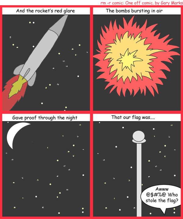 Remove R Comic (aka rm -r comic), by Gary Marks: It's my flag, and I need it now 
Dialog: 
Panel 1 
Caption: And the rocket's red glare 
Panel 2 
Caption: The bombs bursting in air 
Panel 3 
Caption: Gave proof through the night 
Panel 4 
Caption: That our flag was.... 
Gary: Awww @$#%@ Who stole the flag? 
