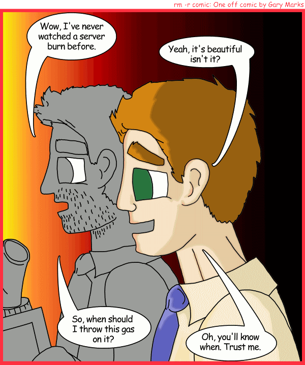 Remove R Comic (aka rm -r comic), by Gary Marks: Fire burn 
Dialog: 
Panel 1 
Jay Smith: Wow, I've never watched a server burn before. 
Mac Tor: Yeah, it's beautiful isn't it? 
Jay Smith: So, when should I throw this gas on it? 
Mac Tor: Oh, you'll know when. Trust me. 

