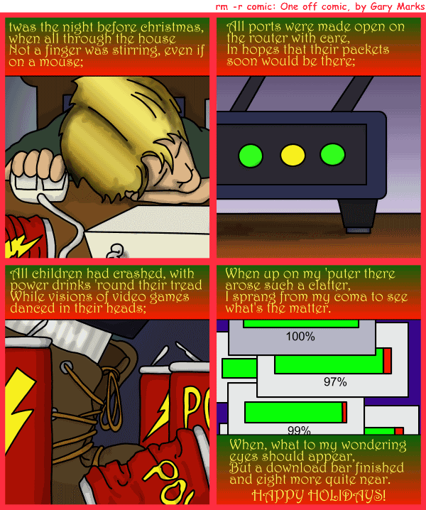 Remove R Comic (aka rm -r comic), by Gary Marks: Twas the night 
Dialog: 
I could barely believe it, and full of surprise; 
My games they were ready well before the sunrise. 
 
Panel 1 
Caption: twas the night before christmas, when all through the house 
Not a finger was, even if on a mouse; 
Panel 2 
Caption: All port were made open on the router with care, 
In hopes that their packets soon would be there; 
Panel 3 
Caption: All children had crashed, with power drinks 'round their tread 
While visions of video games danced in their heads; 
Panel 4 
Caption: When up on my 'puter there arose such a clatter, 
I sprang from my coma to see what's the matter. 
When, what to my wondering eyes should appear, 
But a download bar finished and eight more quite near. 
HAPPY HOLIDAYS! 
