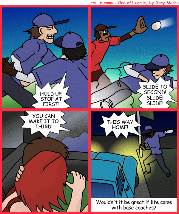 Remove R Comic (aka rm -r comic), by Gary Marks: Sliding into home 
Dialog: 
I didn't slide, I fell, face first. 
 
Panel 1 
Base coach: HOLD UP! STOP AT FIRST! 
Panel 2 
Base coach: SLIDE TO SECOND! SLIDE! SLIDE! 
Panel 3 
Base coach: YOU CAN MAKE IT TO THIRD! 
Panel 4 
Base coach: THIS WAY HOME! 
Caption: Wouldn't it be great if life came with base coaches? 