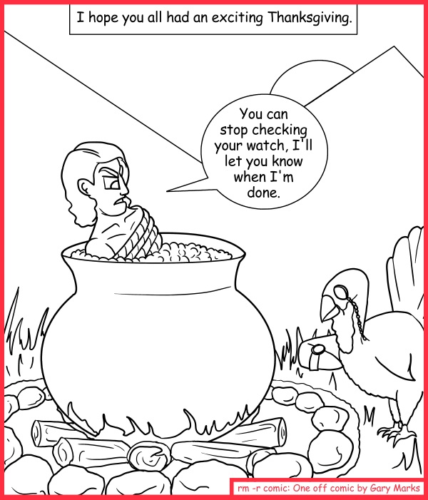 Remove R Comic (aka rm -r comic), by Gary Marks: Giving of thanks 
Dialog: 
Gobble gobble gobble! Tasty. 
Panel 1 
Caption: I hope you all had an exciting Thanksgiving. 
Gary: You can stop checking your watch, I'll let you know when I'm done.