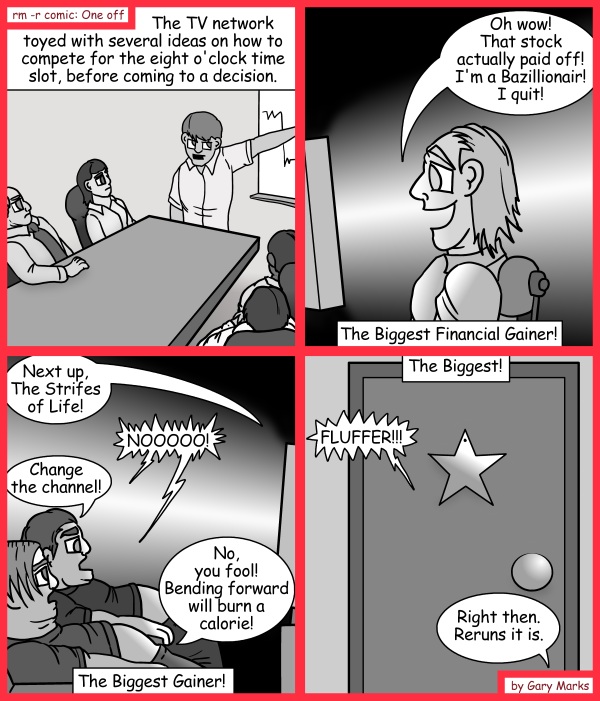 Remove R Comic (aka rm -r comic), by Gary Marks: The bigger they are, the harder they... something 
Dialog: 
Fluffer, get me a sandwich! Wait.. what? Ew! No... I meant... Intern! Get me a sandwich! 
 
Panel 1 
Caption: The TV network toyed with several ideas on how to compete for the eight o'clock time slot, before coming to a decision. 
Panel 2 
Mr. Jake B. Zillionare III: Oh wow! That stock actually paid off! I'm a Bazillionair! I quit! 
Caption: The biggest Financial Gainer! 
Panel 3 
TV: Next up, The Strifes of Life! 
Bill and Bob: NOOOOO! 
Bill: Change the channel! 
Bob: No, you fool! Bending forward will burn a calorie! 
Panel 4 
Caption: The Biggest! 
Star of the show John Longfinger: FLUFFER!!! 
TV exec Sally: Right then. Reruns it is. 