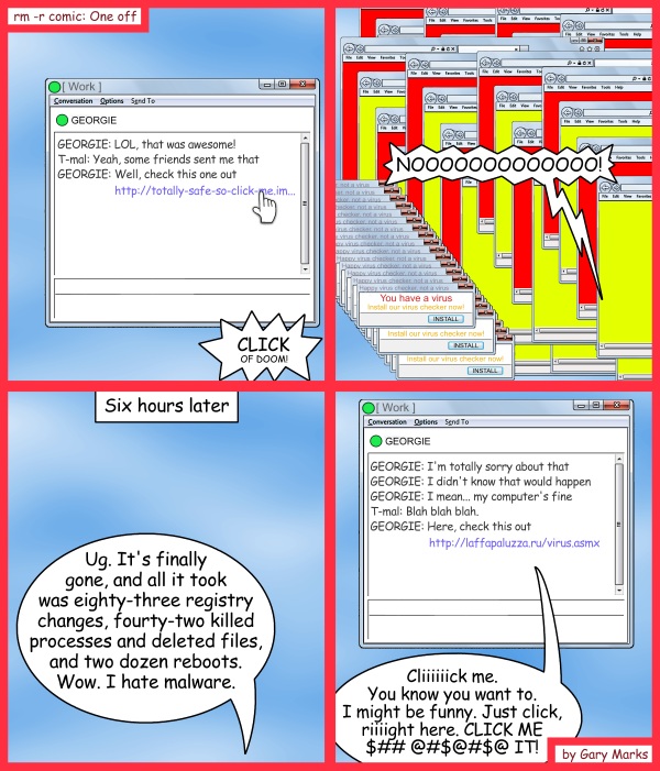 Remove R Comic (aka rm -r comic), by Gary Marks: Malwares, not my warez 
Dialog: 
Never trust anyone. Never surrender. 
Panel 1 
GEORGIE: LOL, that was awesome! 
T-mal: Yeah, some friends sent me that 
GEORGIE: Well, check this one out http://totally-safe-so-click-me.im... 
Sound effect: CLICK OF DOOM! 
Panel 2 
Gary: NOOOOOOOOOOOOO! 
Panel 3 
Caption: Six hours later 
Gary: Ug. It's finally gone, and all it took was eighty-three registry changes, fourty-two killed processes and deleted files, and two dozen reboots. Wow. I hate malware. 
Panel 4 
GEORGIE: I'm totally sorry about that 
GEORGIE: I didn't know that would happen 
GEORGIE: I mean... my computer's fine 
T-mal: Blah blah blah. 
GEORGIE: Here, check this out http://laffapaluzza.ru/virus.asmx 
IM box: Cliiiiiick me. You know you want to. I might be funny. Just click, riiiight here. CLICK ME $## @#$@#$@ IT! 