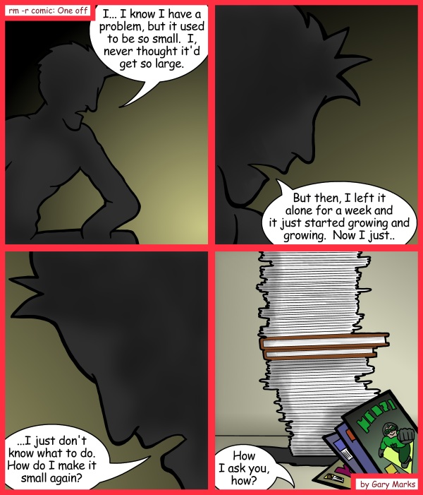 Remove R Comic (aka rm -r comic), by Gary Marks: Piled in pleasure 
Dialog: 
The characters have been hidden, to protect the innocent. 
 
Panel 1 
Anonymous: I... I know I have a problem, but it used to be so small. I never thought it'd get so large. 
Panel 2 
Anonymous: But the, I left it alone for a week and it just started growing and growing. Now I just.. 
Panel 3 
Anonymous: ...I just don't know what to do. How do I make it small again? 
Panel 4 
Anonymous: How I ask you, how? 