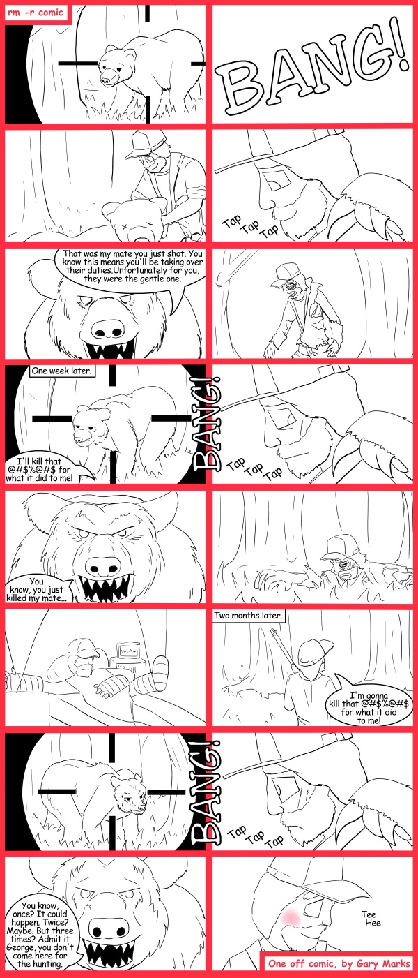 Remove R Comic (aka rm -r comic), by Gary Marks: I can't bare it, but don't stop 
Dialog: 
Moral of the story, if you're tapped on the shoulder while in the middle of the woods, don't look back, just run. 
 
Panel 2 
Sound effect: BANG! 
Panel 4 
Sound effect: Tap Tap Tap 
Panel 5 
Bear: That was my mate you just shot. You know this means you'll be taking over their duties.Unfortunately for you, they were the gentle one.
Panel 7 
Caption: One week later. 
George: I'll kill that @#$%@#$ for what it did to me! 
Sound effect: BANG! 
Panel 8 
Sound effect: Tap Tap Tap 
Panel 9 
Bear: You know, you just killed my mate... 
Panel 12 
Caption: Two months later. 
George: I'm gonna kill that @#$%@#$ for what it did to me! 
Panel 13 
Sound effect: BANG! 
Panel 14 
Sound effect: Tap Tap Tap 
Panel 15 
Bear: You know, once? It could happen. Twice? Maybe. But three times? Admit it George, you don't come here for the hunting. 
Panel 16 
George: Tee Hee 