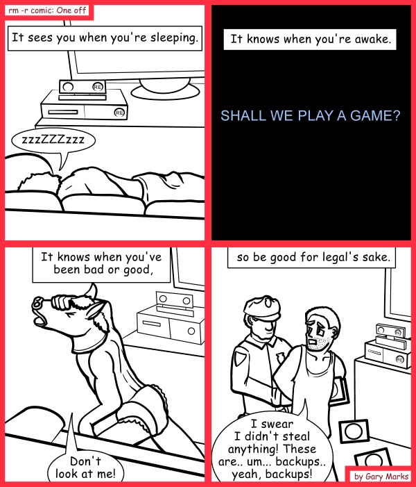 Remove R Comic (aka rm -r comic), by Gary Marks: Re-boxed fun 
Dialog: 
STOP WATCHING ME! 
 
Panel 1 
Caption: It sees you when you're sleeping. 
Terrance: zzzZZZzzz 
Panel 2 
Caption: It knows when you're awake. 
ReBox: SHALL WE PLAY A GAME? 
Panel 3 
Caption: It knows when you've been bad or good, 
Terrance: Don't look at me! 
Panel 4 
Caption: so be good for legal's sake. 
Terrance: I swear I didn't steal anything! These are.. um... backups.. yeah, backups! 