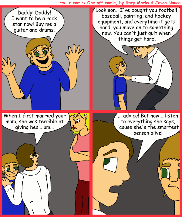 Remove R Comic (aka rm -r comic), by Gary Marks: Keep going when it's hard 
Dialog: 
Panel 1 
Son: Daddy! Daddy! I want to be a rock star now! Buy me a guitar and drums. 
Panel 2 
Father: Look son. I've bought you football, baseball, painting, and hockey equipment, and everytime it gets hard, you move on to something new. You can't just quit when things get hard. 
Panel 3 
Father: When I first married your mom, she was terrible at giving hea... um... 
Panel 4 
Father: ... advice! But now I listen to everything she says, 'cause she's the smartest person alive! 