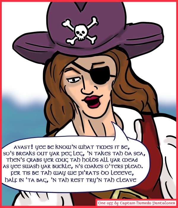 Remove R Comic (aka rm -r comic), by Gary Marks: Guest Comic 7 
Dialog: 
Panel 1 
Captain Humedo Pantalones: AVAST! YEE BE KNOW'N WHAT TIMES IT BE, SO'S BREAKS OUT YAR PEG LEG, 'N TAKES TAH DA SEA, THEN'S GRABS YER MUG, TAH HOLDS ALL YAR MEAD AS YEE SWASH YAR BUCKLE, N'S MAKES O'TERS PLEAD. FER THIS BE TAH WAY WE PI'RATS DO LEEVE, HALF IN 'TA BAG, 'N TAH REST TRY'N TAH CLEAVE 
By: Captain Humedo Pantalones