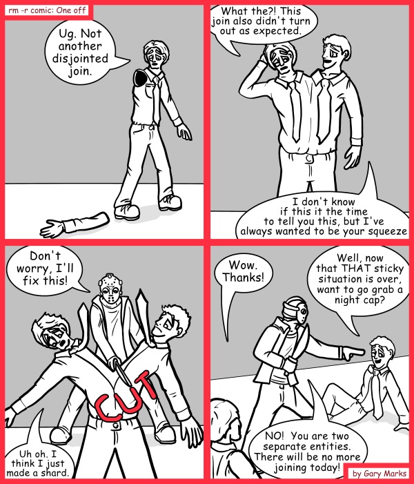 Remove R Comic (aka rm -r comic), by Gary Marks: Mongo SMASH 
Dialog: 
Jason, breaking people up since Friday the 13th. 
 
Panel 1 
Tom: Ug. Not another disjointed join. 
Panel 2 
Tom: What the?! This join also didn't turn out as expected. 
George: I don't know if this it the time to tell you this, but I've always wanted to be your squeeze. 
Panel 3 
Jason: Don't worry, I'll fix this! 
Sound effect: CUT 
Tom: Uh oh. I think I just made a shard. 
Panel 4 
Tom: Wow. Thanks! 
George: Well, now that THAT sticky situation is over, want to go grab a night cap? 
Jason: NO!  You are two separate entities. There will be no more joining today! 