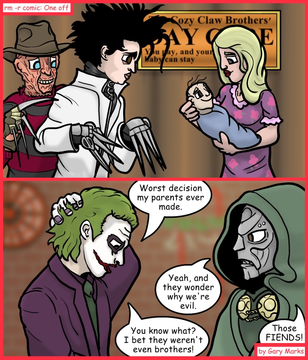 Remove R Comic (aka rm -r comic), by Gary Marks: Joke's on you. 
Dialog: 
Just a little off the lip, and a lot off the face. 
 
Panel 1 
Sign: The Cozy Claw Brothers' DAY CARE You pay, and your baby can stay 
Panel 2 
Joker: Worst decision my parents ever made. 
Doctor Doom: Yeah, and they wonder why we're evil. 
Joke: You know what? I bet they weren't even brothers! 
Doctor Doom: Those FIENDS! 