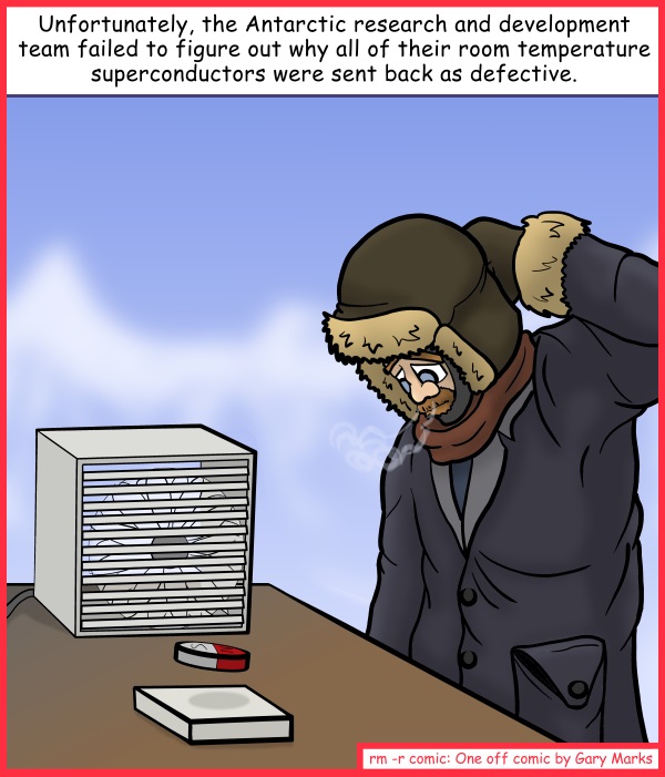 Remove R Comic (aka rm -r comic), by Gary Marks: Lost in transit 
Dialog: 
Maybe if we use more bubble wrap when we ship them. 
 
Panel 1 
Caption: Unfortunately, the Antarctic research and development team failed to figure out why all of their room temperature superconductors were sent back as defective. 
