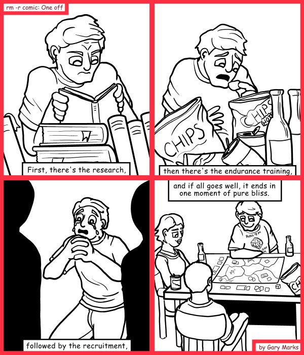 Remove R Comic (aka rm -r comic), by Gary Marks: Game on 
Dialog: 
And if it doesn't go well, then it's rejection and heart attacks everywhere. 
 
Panel 1 
Caption: First, there's the research, 
Panel 2 
Caption: then there's the endurance training, 
Panel 3 
Caption: followed by the recruitment, 
Panel 4 
Caption: and if all goes well, it ends in one moment of pure bliss. 
