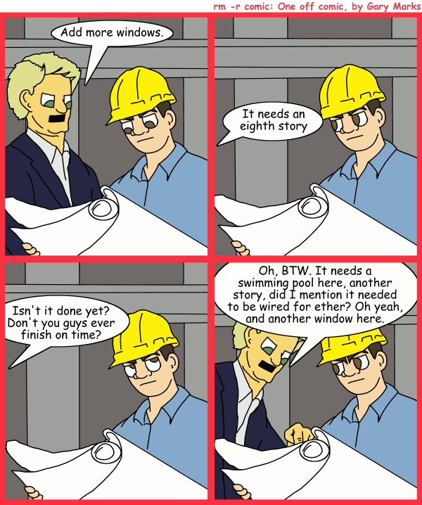 Remove R Comic (aka rm -r comic), by Gary Marks: Why are you always late? 
Dialog: 
Panel 1 
Mr. Smith: Add more windows. 
Panel 2 
Mr. Smith: It needs an eighth story 
Panel 3 
Mr. Smith: Isn't it done yet? Don't you guys ever finish on time? 
Panel 4 
Mr. Smith: Oh, BTW. It needs a swimming pool here, another story, did I mention it needed to be wired for ether? Oh yeah, and another window here. 