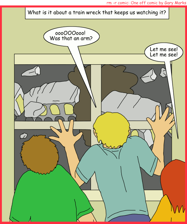 Remove R Comic (aka rm -r comic), by Gary Marks: Fringe 
Dialog: 
Panel 1 
Caption: What is it about a train wreck that keeps us watching? 
Spectator 1: oooOOOooo! Was that an arm? 
Sepctator 2: Let me see! Let me see! 
