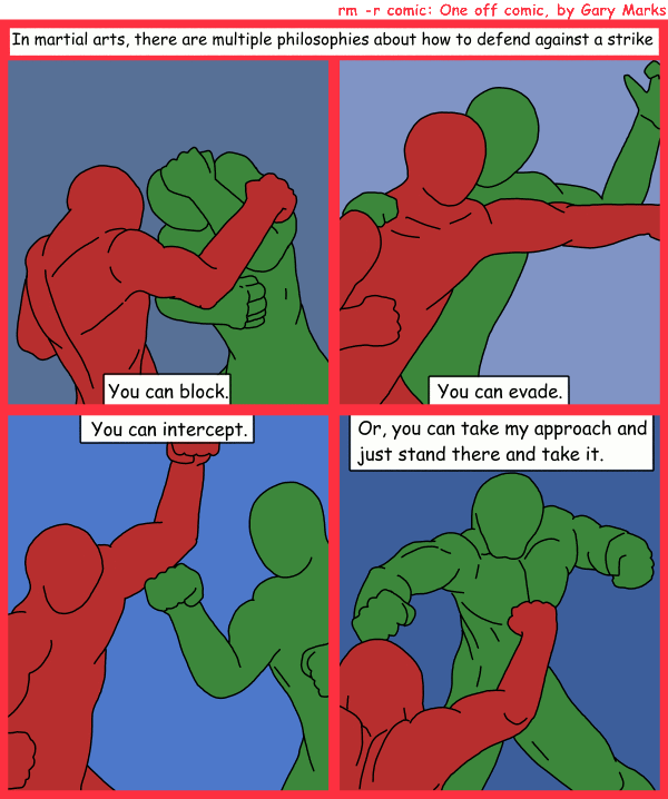 Remove R Comic (aka rm -r comic), by Gary Marks: Combat 101 
Dialog: 
Caption: In martial arts, there are multiple philosophies about how to defend against a strike
Panel 1 
Caption: You can block.
Panel 2 
Caption: You can evade.
Panel 3 
Caption: You can intercept.
Panel 4 
Caption: Or, you can take my approach and just stand there and take it.
