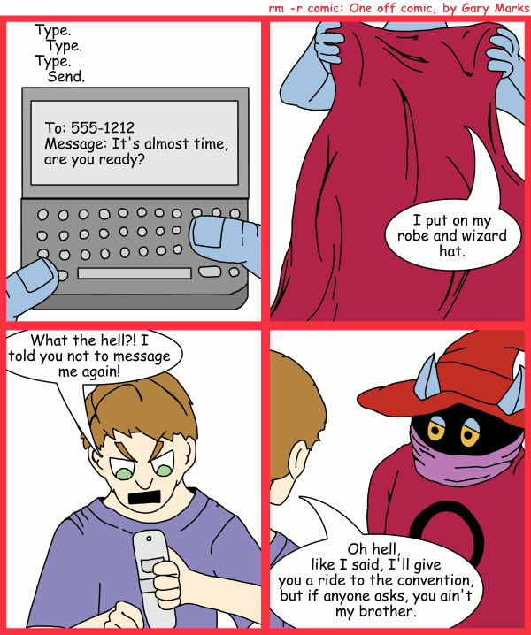 Remove R Comic (aka rm -r comic), by Gary Marks: Wizard World prep 
Dialog: 
Panel 1 
Sound effect: Type. Type. Type. Send. 
Text screen: To: 555-1212 Message: It's almost time, are you ready? 
Panel 2 
Orko: I put on my robe and wizard hat. 
Panel 3 
George: What the hell?! I told you not to message me again! 
Panel 4 
George: Oh hell, like I said, I'll give you a ride to the convention, but if anyone asks, you ain't my brother. 
