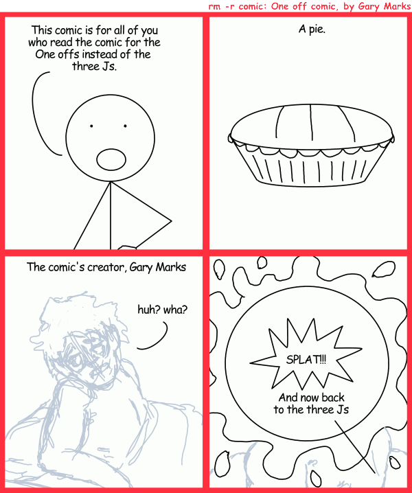 Remove R Comic (aka rm -r comic), by Gary Marks: Time for some pie 
Dialog: 
Oooooo. Messy, like a morning with a donkey. 
Panel 1 
Mr Allotastick: This comic is for all of you who read the comic for the One offs instead of the three Js. 
Panel 2 
Caption: A pie. 
Panel 3 
Caption: The comic's creator, Gary Marks 
Gary Marks: huh? wha? 
Panel 4 
Sound effect: SPLAT!!! 
Mr Allotastick: And now back to the three Js 