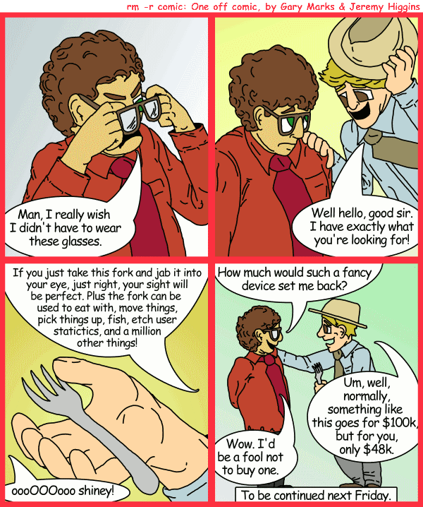 Remove R Comic (aka rm -r comic), by Gary Marks: The fork of truth, part 1 of 2 
Dialog: 
Panel 1 
Phil: Man, I really wish I didn't have to wear these glasses. 
Panel 2 
McCrackin: Well Hello, good sir. I have exactly waht you're looking for! 
Panel 3 
McCrackin: If you just take this fork and jab it into your eye, just right, your sight will be perfect. Plus the fork can be used to eat with, move things, pick things up, fish, etch user statistics, and a million other things! 
Phil: oooOOOooo shiney! 
Panel 4 
Phil: How much would such a fancy device set me back? 
McCrackin: Um, well, normally, something like this goes for $100k, but for you, only $48k. 
Phil: Wow. I'd be a fool not to buy one. 
Caption: To be continued next Friday. 